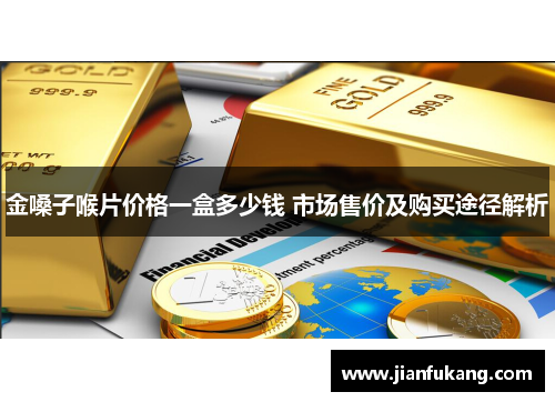 金嗓子喉片价格一盒多少钱 市场售价及购买途径解析